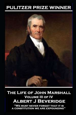 The Life of John Marshall Volume III of IV: 'We must never forget that it is a constitution we are expounding'' de Albert J. Beveridge