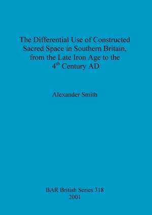 The Differential Use of Constructed Sacred Space in Southern Britain, from the Late Iron Age to the 4th Century AD de Alexander Smith