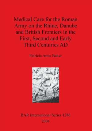 Medical Care for the Roman Army on the Rhine, Danube and British Frontiers in the First, Second and Early Third Centuries AD de Patricia Anne Baker