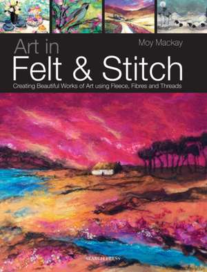 Art in Felt & Stitch: Creating Beautiful Works of Art Using Fleece, Fibres and Threads de Moy Mackay