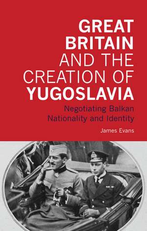 Great Britain and the Creation of Yugoslavia: Negotiating Balkan Nationality and Identity de James Evans