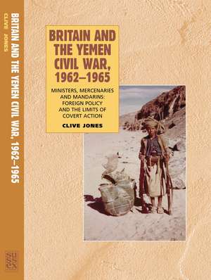 Britain and the Yemen Civil War, 1962-1965: Ministers, Mercenaries and Mandarins: Foreign Policy and the Limits of Covert Action de Clive Jones