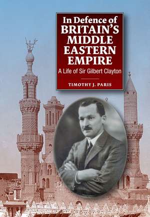 In Defence of Britain`s Middle Eastern Empire – A Life of Sir Gilbert Clayton de Timothy Paris