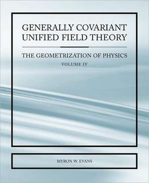 Generally Covariant Unified Field Thoery -The Geometrization of Physics - Volume IV de Myron Evans