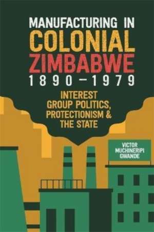 Manufacturing in Colonial Zimbabwe, 1890–1979 – Interest Group Politics, Protectionism & the State de Victor Muchiner Gwande