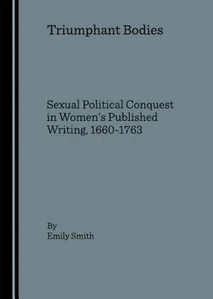 Triumphant Bodies: Sexual Political Conquest in Womenas Published Writing, 1660-1763 de Emily A. Smith
