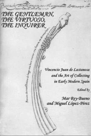 The Gentleman, the Virtuoso, the Inquirer: Vincencio Juan de Lastanosa and the Art of Collecting in Early Modern Spain de Miguel Lopez-Perez