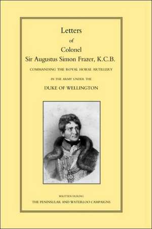 Letters of Colonel Sir Augustus Simon Frazer Kcb Commanding the Royal Horse Artillery During the Peninsular and Waterloo Campaigns de Edward Sabine