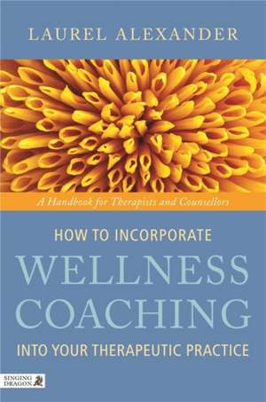 How to Incorporate Wellness Coaching Into Your Therapeutic Practice: A Handbook for Therapists and Counsellors de Laurel Alexander