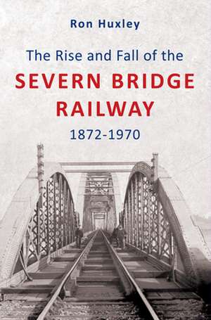 The Rise and Fall of the Severn Bridge Railway 1872-1970: An Illustrated History de R. M. Huxley