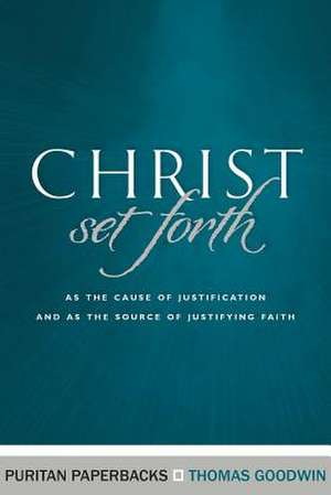 Christ Set Forth: As the Cause of Justification and as the Object of Justifying Faith de Thomas Goodwin