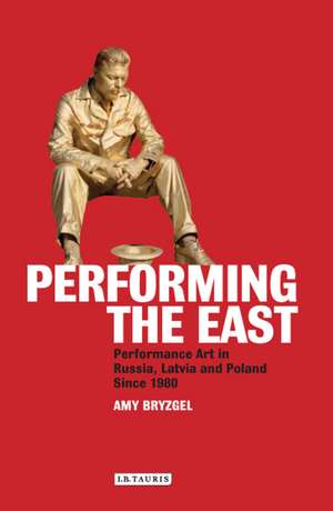 Performing the East: Performance Art in Russia, Latvia and Poland since 1980 de Amy Bryzgel