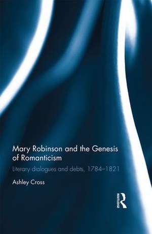 Mary Robinson and the Genesis of Romanticism: Literary Dialogues and Debts, 1784–1821 de Ashley Cross