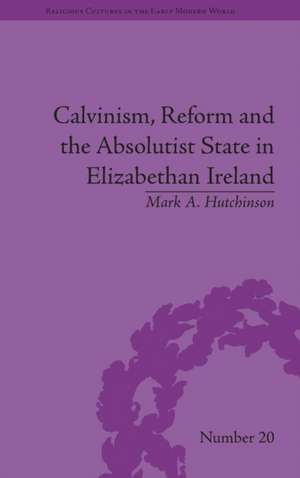 Calvinism, Reform and the Absolutist State in Elizabethan Ireland de Mark A Hutchinson