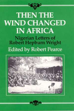 Then the Wind Changed in Africa: Nigerian Letters of Robert Hepburn Wright de Robert Hepburn Wright