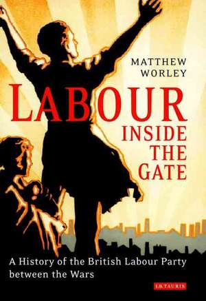 Labour Inside the Gate: A History of the British Labour Party Between the Wars de Matthew Worley