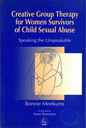 Creative Group Therapy for Women Survivors of Child Sexual Abuse: Speaking the Unspeakable de Bonnie Meekums