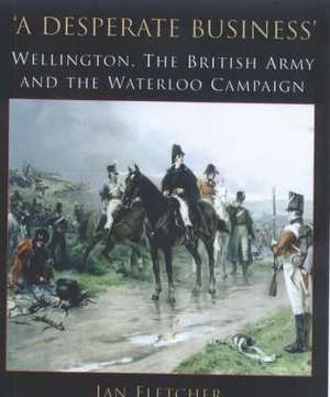 A Desperate Business: Wellington, the British Army and the Waterloo Campaign