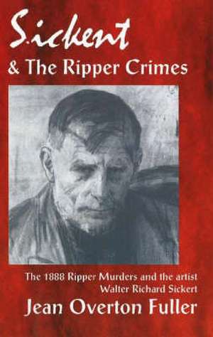 Sickert and the Ripper Crimes: 1888 Ripper Murders and the artist Walter Richard Sickert de Jean Overton Fuller