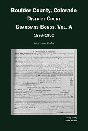 Boulder County, Colorado, District Court Guardians Bonds, Vol. A, 1876-1902 de Dina C. Carson