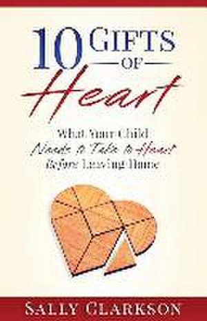 10 Gifts of Heart: What Your Child Needs to Take to Heart Before Leaving Home de Sally Clarkson