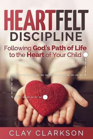 Heartfelt Discipline: Following God's Path of Life to the Heart of Your Child de Clay Clarkson