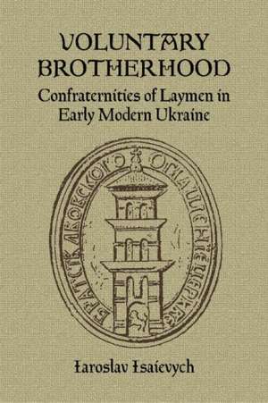 Voluntary Brotherhood: Confraternities of Laymen in Early Modern Ukraine de Iaroslav Isaievych