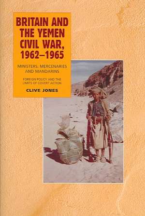 Britain and the Yemen Civil War, 1962–1965 – Ministers, Mercenaries and Mandarins – Foreign Policy and the Limits of Covert Action de Clive Jones