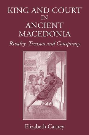 King and Court in Ancient Macedonia: Rivalry, Treason and Conspiracy de Elizabeth Carney