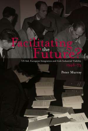 Facilitating the Future?: US Aid, European Integration and Irish Industrial Viability,1948-73 de Peter Murray