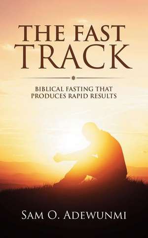 The Fast Track: Biblical Fasting That Produces Rapid Results de Sam O. Adewunmi