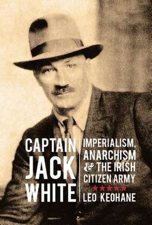 Captain Jack White: Imperialism, Anarchism & the Irish Citizen Army de Leo Keohane