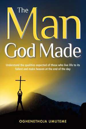 The Man God Made: Understand the Qualities Expected of Those Who Live Life to Its Fullest and Make Heaven at the End of the Day de Oghenethoja Umuteme