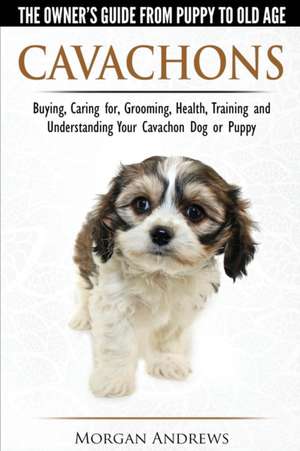 Cavachons - The Owner's Guide from Puppy to Old Age - Choosing, Caring for, Grooming, Health, Training and Understanding Your Cavachon Dog or Puppy de Morgan Andrews