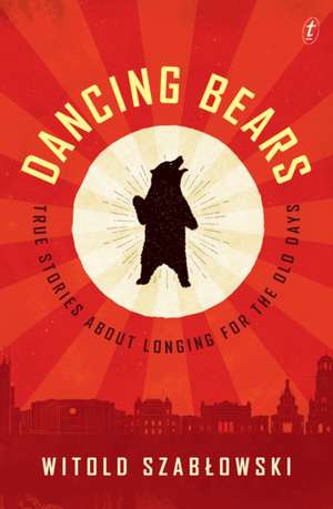 Dancing Bears: True Stories about Longing for the Old Days de Witold Szablowski