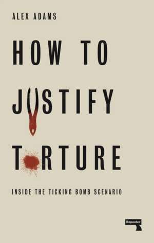 How to Justify Torture: Inside the Ticking Bomb Scenario de Alex Adams