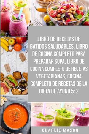 Libro De Recetas De Batidos Saludables, Libro De Cocina Completo Para Preparar Sopa, Libro De Cocina Completo De Recetas Vegetarianas & Cocina Completo De Recetas De La Dieta De Ayuno 5 de Charlie Mason