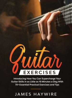 Practical Guitar Exercises Introducing How You Can Supercharge Your Guitar Skills in as Little as 10 Minutes a Day With 75+ Essential Practical Exercises and Tips de James Haywire