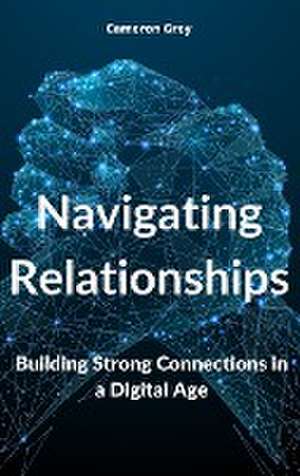 Navigating Relationships: Building Strong Connections in a Digital Age de Cameron Grey