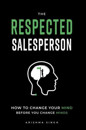 The Respected Salesperson: How to change your mind before you change minds de Arishma Singh