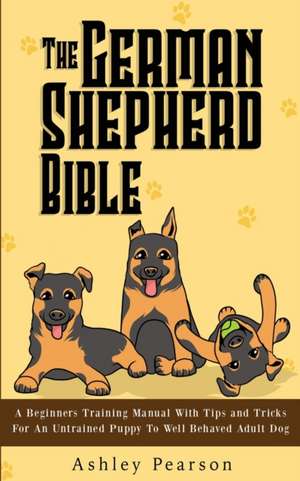 The German Shepherd Bible - A Beginners Training Manual With Tips and Tricks For An Untrained Puppy To Well Behaved Adult Dog de Ashley Pearson