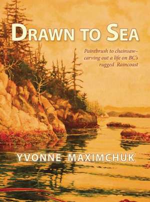 Drawn to Sea: Paintbrush to Chainsaw - Carving Out a Life on BC's Rugged Raincoast de Yvonne Maximchuk