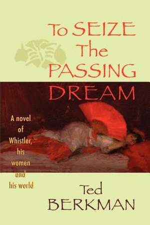 To Seize the Passing Dream: A Novel of Whistler, His Women and His World de Ted Berkman