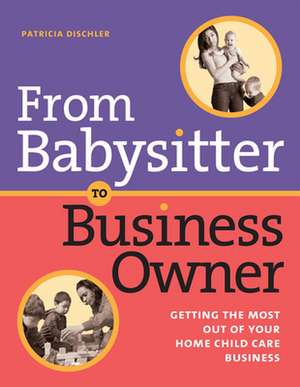 From Babysitter to Business Owner: Getting the Most Out of Your Home Child Care Business de Patricia Dischler