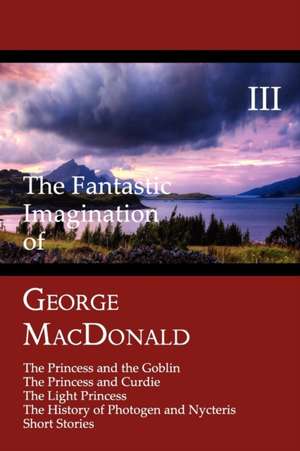 The Fantastic Imagination of George MacDonald, Volume III: The Princess and the Goblin, the Princess and Curdie, the Light Princess, the History of PH de George Macdonald