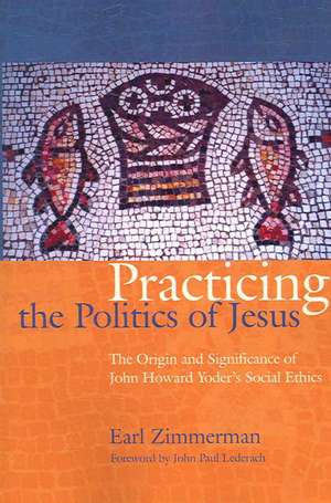 Practicing the Politics of Jesus: The Origin and Significance of John Howard Yoder's Social Ethics de Earl Zimmerman