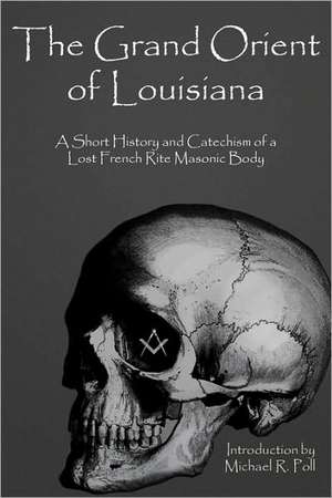 The Grand Orient of Louisiana: A Short History and Catechism of a Lost French Rite Masonic Body de Michael R Poll