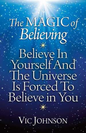 The Magic of Believing: Believe in Yourself and the Universe Is Forced to Believe in You de Vic Johnson