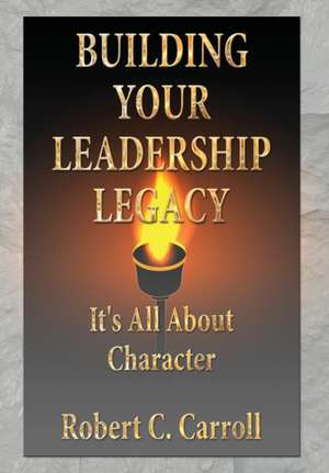 Building Your Leadership Legacy: It's All About Character de Robert C. Carroll