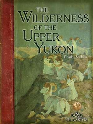 The Wilderness of the Upper Yukon: A Hunter's Exploration for Wild Sheep in Sub-Arctic Mountains de Charles Sheldon